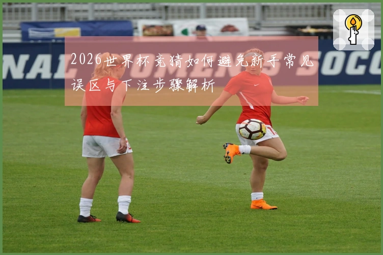 2026世界杯竞猜如何避免新手常见误区与下注步骤解析