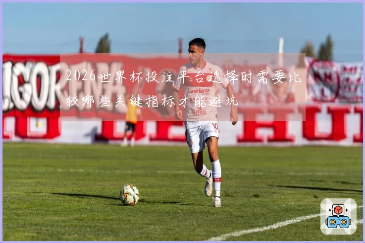 2026世界杯投注平台选择时需要比较哪些关键指标才能避坑