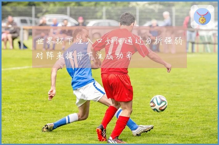 世界杯下注入口如何通过分析强弱对阵来提升下注成功率