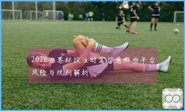 2026世界杯投注时需留意哪些平台风险与规则解析