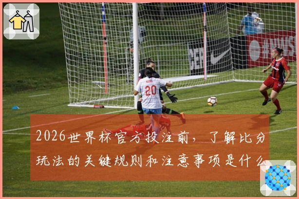 2026世界杯官方投注前，了解比分玩法的关键规则和注意事项是什么？