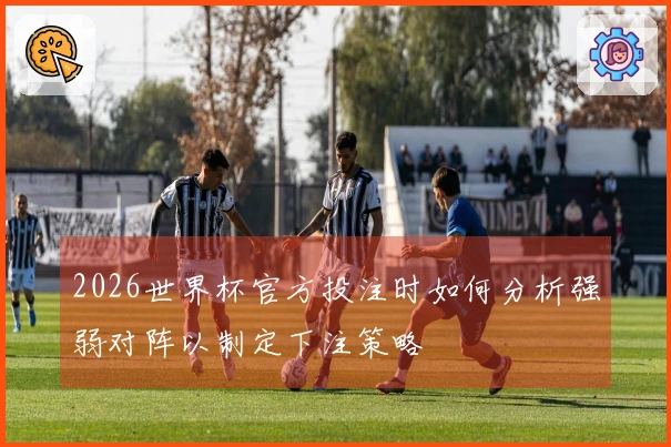 2026世界杯官方投注时如何分析强弱对阵以制定下注策略