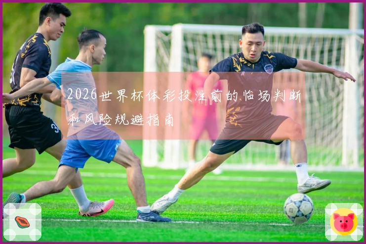2026世界杯体彩投注前的临场判断和风险规避指南